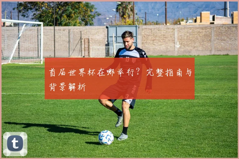 首届世界杯在哪举行?完整指南与背景解析