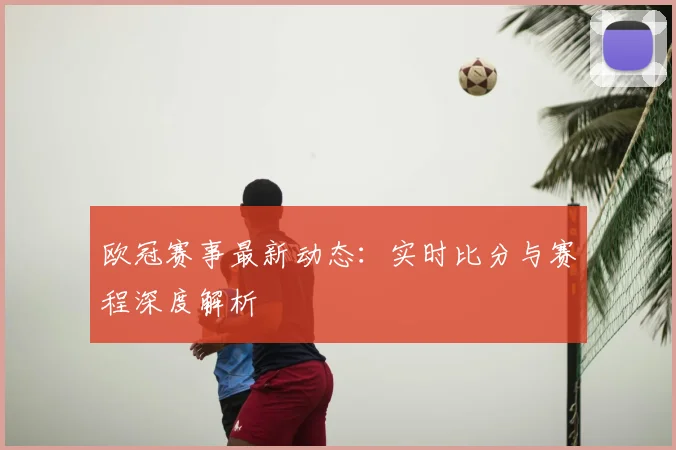 欧冠赛事最新动态：实时比分与赛程深度解析