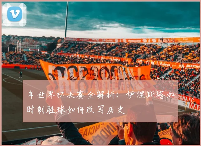 年世界杯决赛全解析：伊涅斯塔加时制胜球如何改写历史