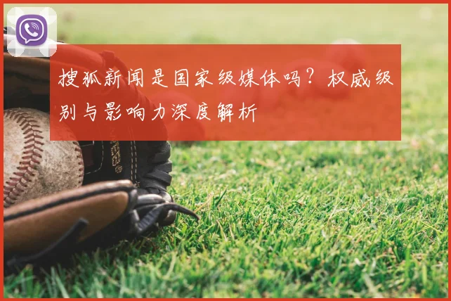 搜狐新闻是国家级媒体吗？权威级别与影响力深度解析