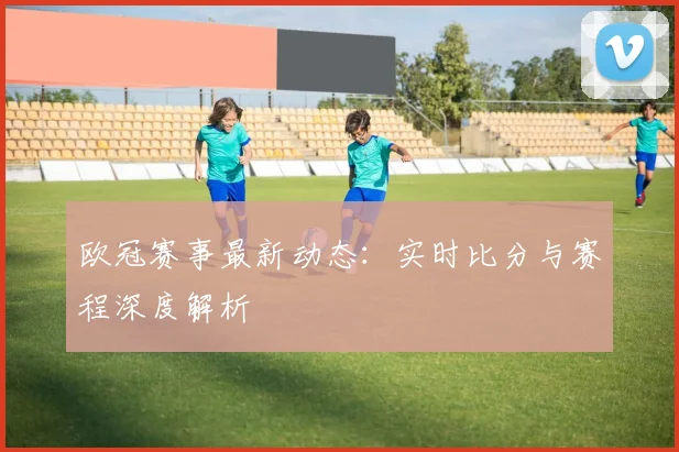欧冠赛事最新动态：实时比分与赛程深度解析