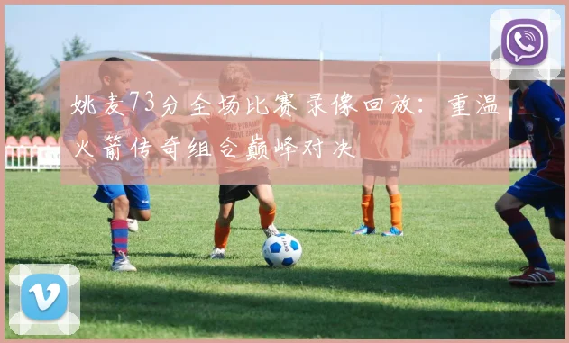 姚麦73分全场比赛录像回放：重温火箭传奇组合巅峰对决